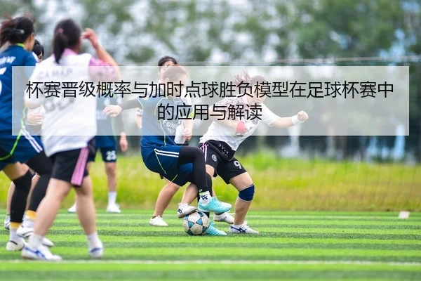 杯赛晋级概率与加时点球胜负模型在足球杯赛中的应用与解读