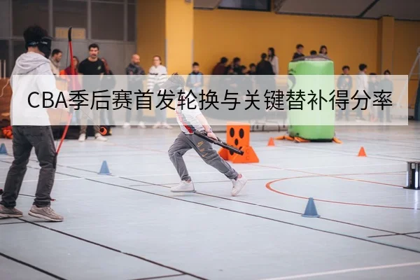 CBA季后赛首发轮换与关键替补得分率
